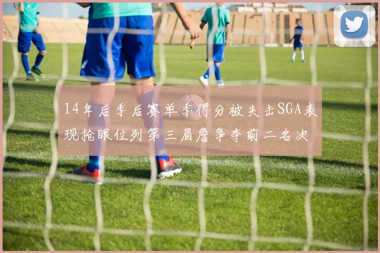 14年后季后赛单季得分被夹击SGA表现抢眼位列第三眉詹争夺前二名次