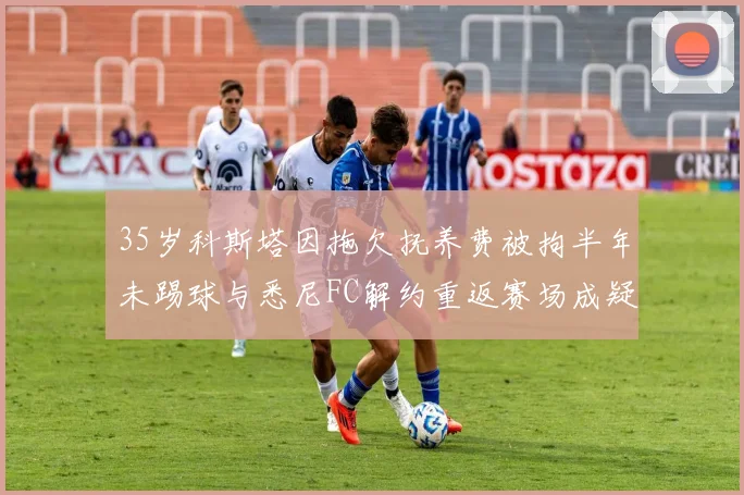 35岁科斯塔因拖欠抚养费被拘半年未踢球与悉尼FC解约重返赛场成疑