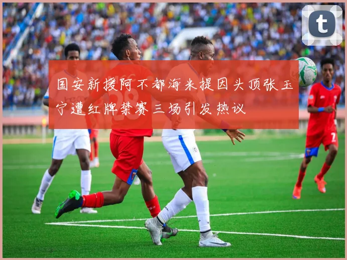 国安新援阿不都海米提因头顶张玉宁遭红牌禁赛三场引发热议