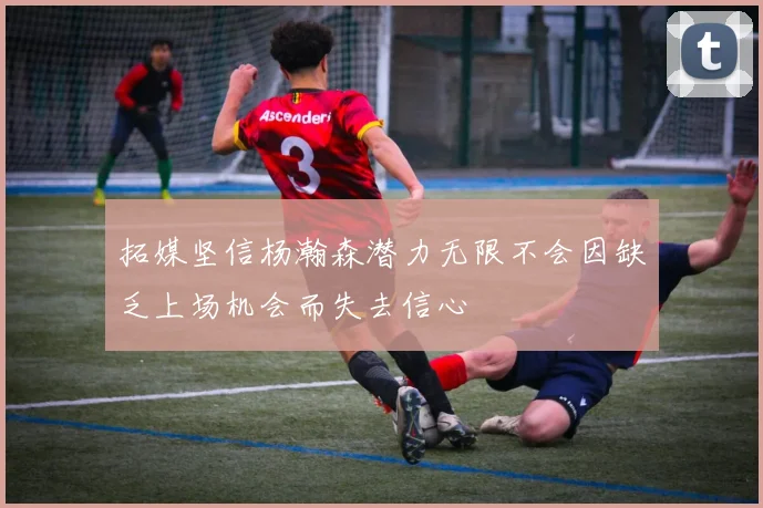 拓媒坚信杨瀚森潜力无限不会因缺乏上场机会而失去信心