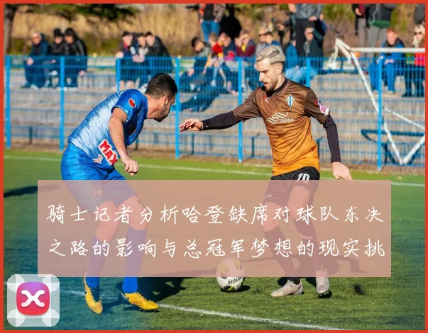 骑士记者分析哈登缺席对球队东决之路的影响与总冠军梦想的现实挑战