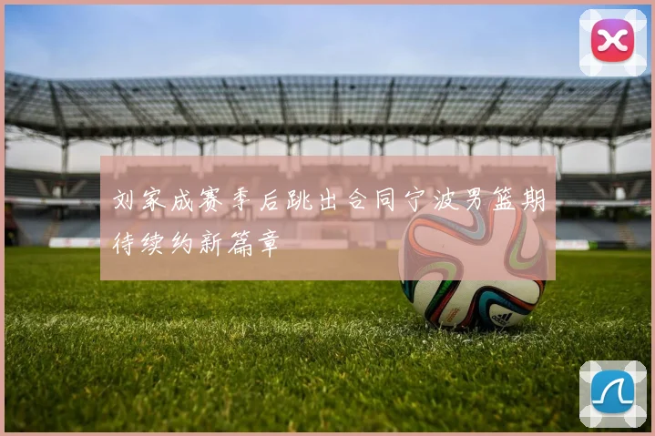 刘家成赛季后跳出合同宁波男篮期待续约新篇章